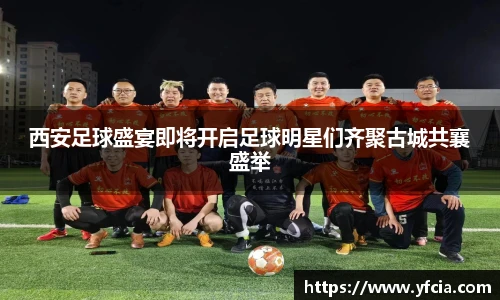 西安足球盛宴即将开启足球明星们齐聚古城共襄盛举